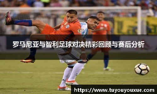 罗马尼亚与智利足球对决精彩回顾与赛后分析